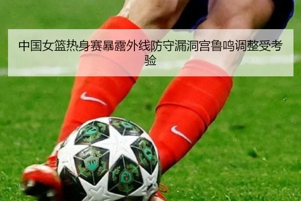 中国女篮热身赛暴露外线防守漏洞宫鲁鸣调整受考验