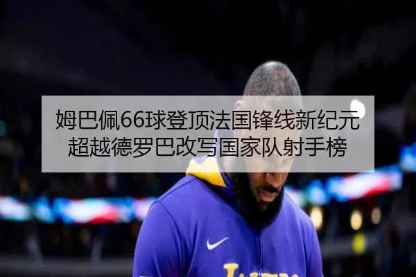 姆巴佩66球登顶法国锋线新纪元 超越德罗巴改写国家队射手榜
