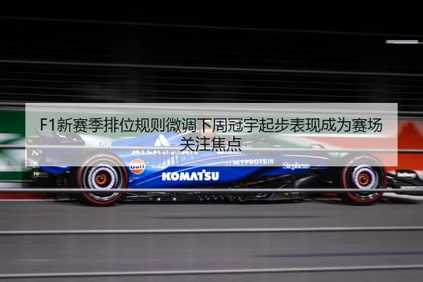 F1新赛季排位规则微调下周冠宇起步表现成为赛场关注焦点